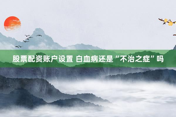 股票配资账户设置 白血病还是“不治之症”吗
