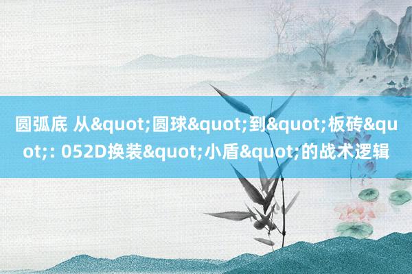 圆弧底 从"圆球"到"板砖": 052D换装"小盾"的战术逻辑