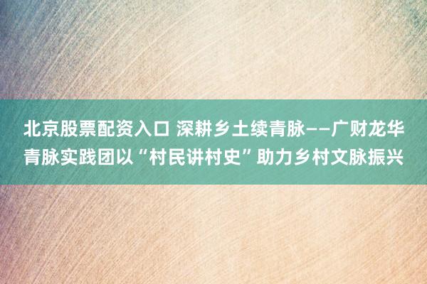 北京股票配资入口 深耕乡土续青脉——广财龙华青脉实践团以“村民讲村史”助力乡村文脉振兴