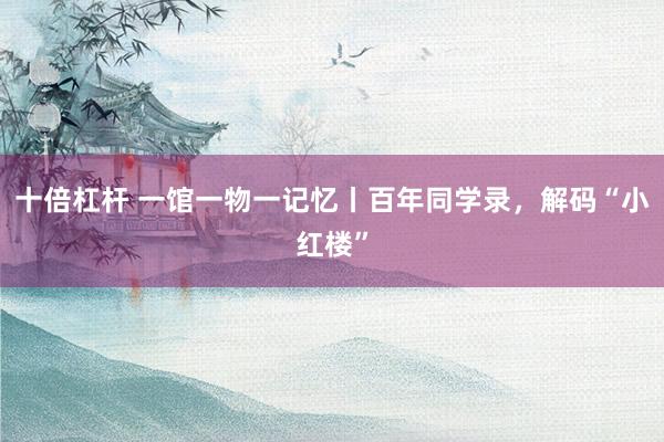 十倍杠杆 一馆一物一记忆丨百年同学录，解码“小红楼”