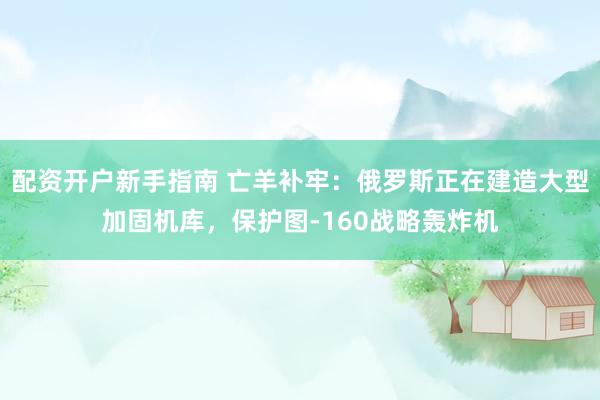 配资开户新手指南 亡羊补牢：俄罗斯正在建造大型加固机库，保护图-160战略轰炸机