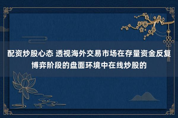 配资炒股心态 透视海外交易市场在存量资金反复博弈阶段的盘面环境中在线炒股的