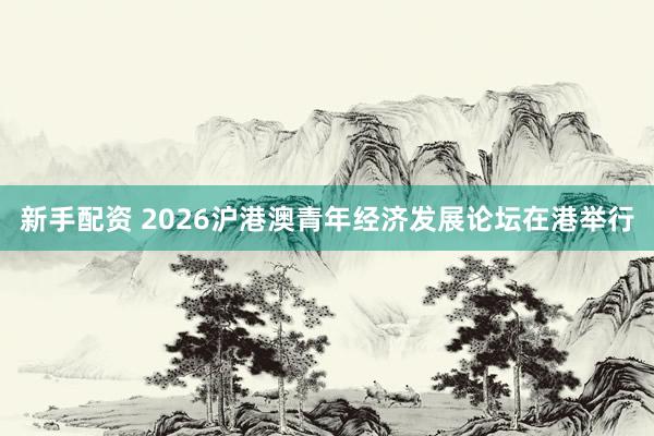 新手配资 2026沪港澳青年经济发展论坛在港举行