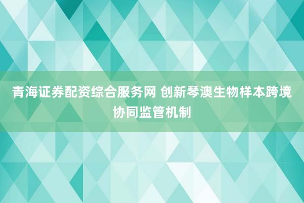 青海证券配资综合服务网 创新琴澳生物样本跨境协同监管机制