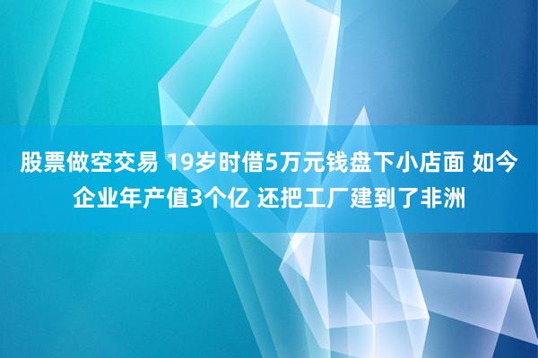 股票做空交易 19岁时借5万元钱盘下小店面 如今企业年产值3个亿 还把工厂建到了非洲