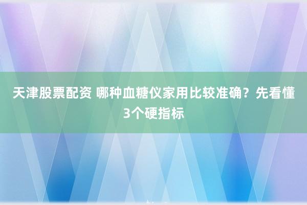 天津股票配资 哪种血糖仪家用比较准确？先看懂3个硬指标