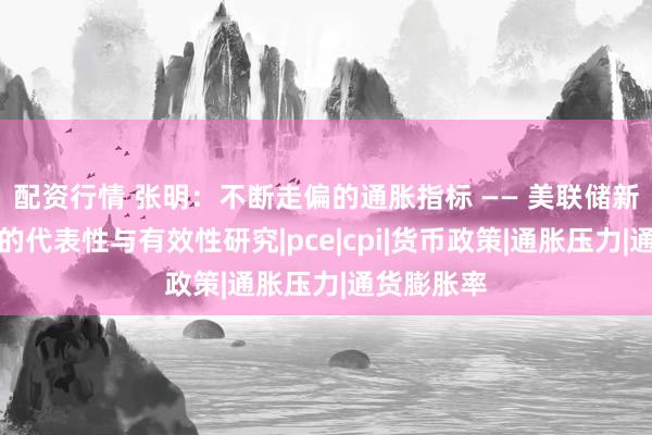 配资行情 张明：不断走偏的通胀指标 —— 美联储新通胀指标的代表性与有效性研究|pce|cpi|货币政策|通胀压力|通货膨胀率