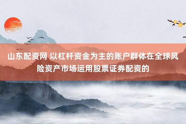山东配资网 以杠杆资金为主的账户群体在全球风险资产市场运用股票证券配资的