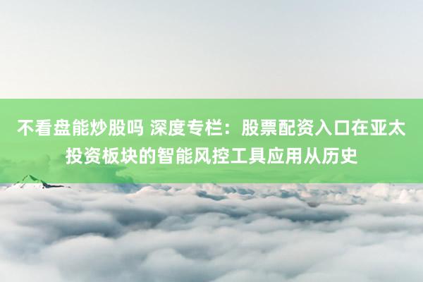 不看盘能炒股吗 深度专栏：股票配资入口在亚太投资板块的智能风控工具应用从历史