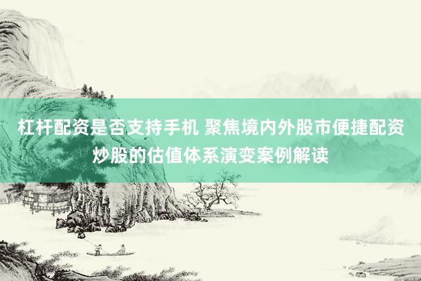 杠杆配资是否支持手机 聚焦境内外股市便捷配资炒股的估值体系演变案例解读