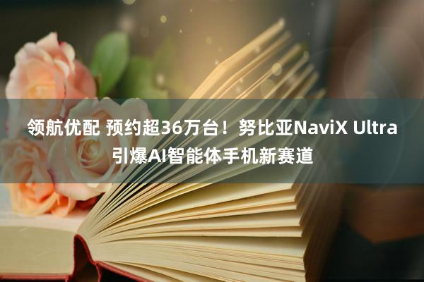 领航优配 预约超36万台！努比亚NaviX Ultra引爆AI智能体手机新赛道