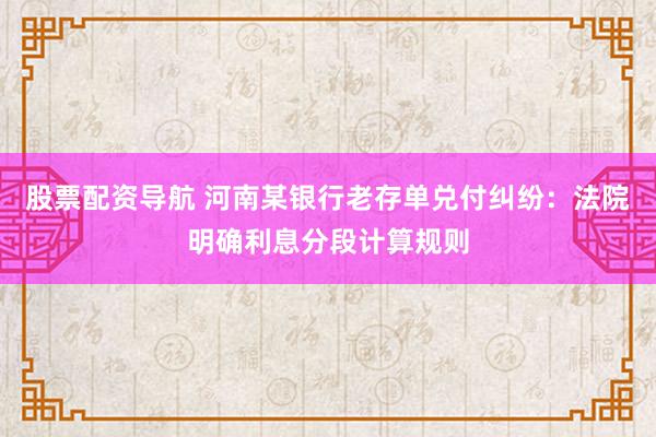 股票配资导航 河南某银行老存单兑付纠纷：法院明确利息分段计算规则