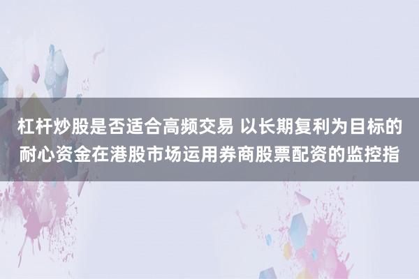 杠杆炒股是否适合高频交易 以长期复利为目标的耐心资金在港股市场运用券商股票配资的监控指