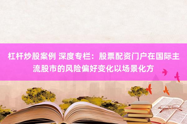 杠杆炒股案例 深度专栏：股票配资门户在国际主流股市的风险偏好变化以场景化方