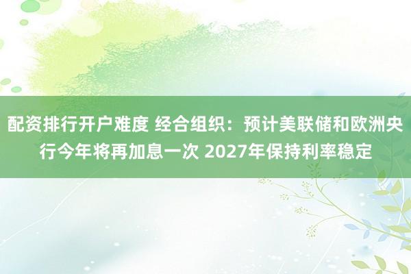 配资排行开户难度 经合组织：预计美联储和欧洲央行今年将再加息一次 2027年保持利率稳定
