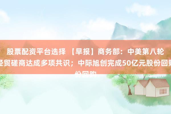 股票配资平台选择 【早报】商务部：中美第八轮经贸磋商达成多项共识；中际旭创完成50亿元股份回购