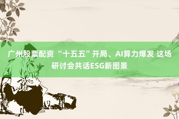 广州股票配资 “十五五”开局、AI算力爆发 这场研讨会共话ESG新图景