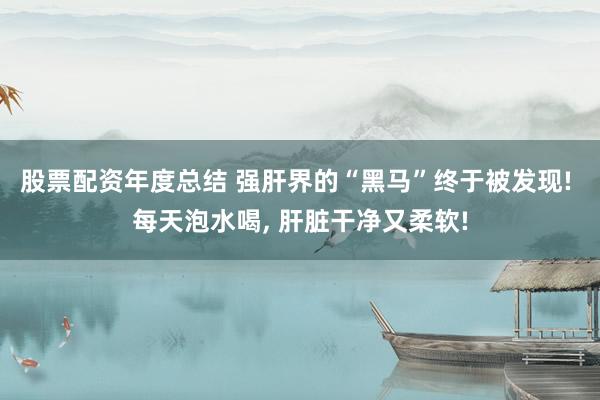 股票配资年度总结 强肝界的“黑马”终于被发现! 每天泡水喝, 肝脏干净又柔软!
