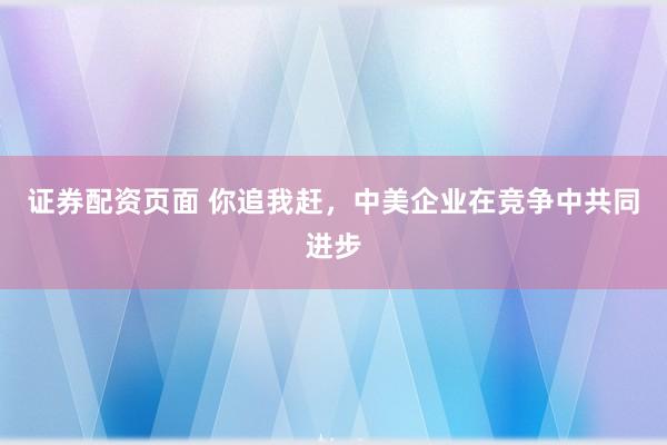 证券配资页面 你追我赶，中美企业在竞争中共同进步