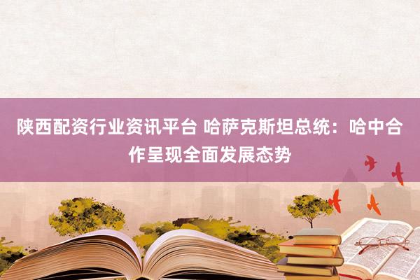 陕西配资行业资讯平台 哈萨克斯坦总统：哈中合作呈现全面发展态势