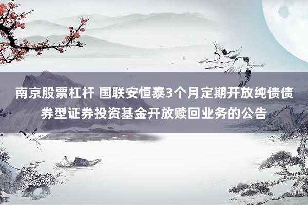 南京股票杠杆 国联安恒泰3个月定期开放纯债债券型证券投资基金开放赎回业务的公告