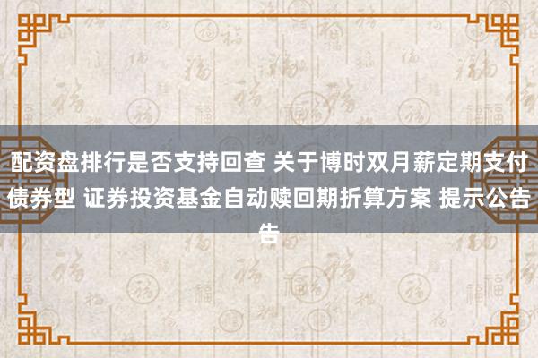 配资盘排行是否支持回查 关于博时双月薪定期支付债券型 证券投资基金自动赎回期折算方案 提示公告