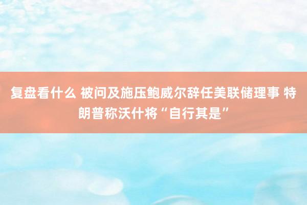 复盘看什么 被问及施压鲍威尔辞任美联储理事 特朗普称沃什将“自行其是”