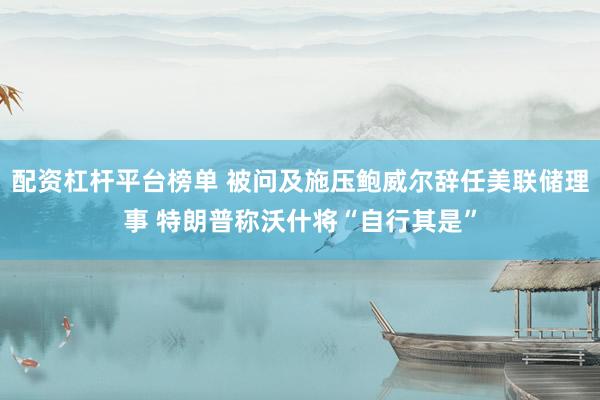 配资杠杆平台榜单 被问及施压鲍威尔辞任美联储理事 特朗普称沃什将“自行其是”