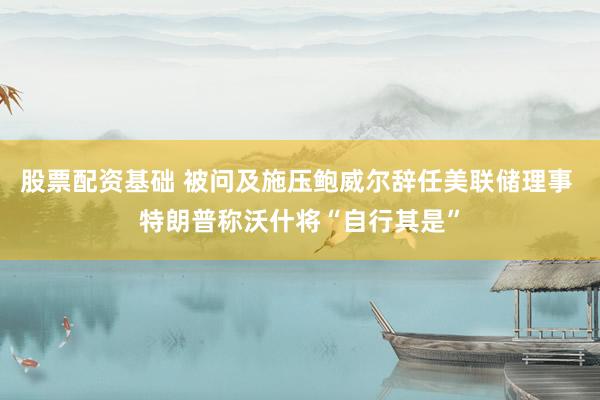 股票配资基础 被问及施压鲍威尔辞任美联储理事 特朗普称沃什将“自行其是”
