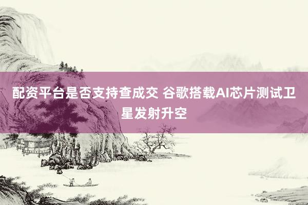 配资平台是否支持查成交 谷歌搭载AI芯片测试卫星发射升空