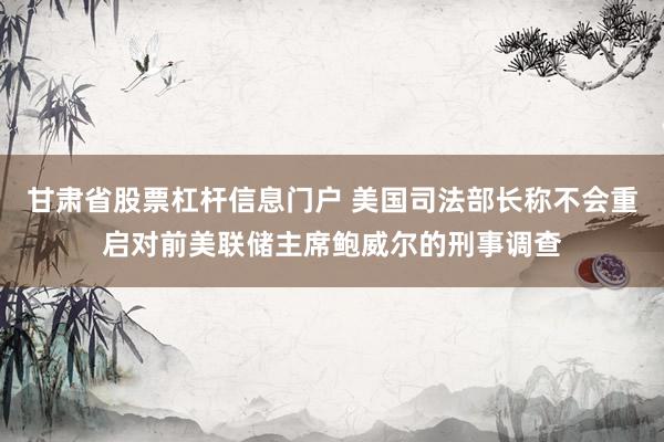 甘肃省股票杠杆信息门户 美国司法部长称不会重启对前美联储主席鲍威尔的刑事调查