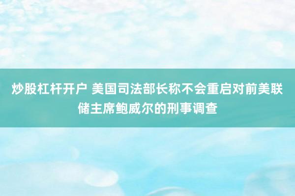 炒股杠杆开户 美国司法部长称不会重启对前美联储主席鲍威尔的刑事调查