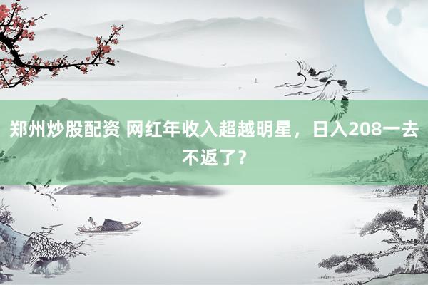 郑州炒股配资 网红年收入超越明星，日入208一去不返了？