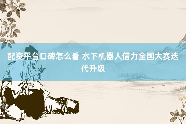 配资平台口碑怎么看 水下机器人借力全国大赛迭代升级