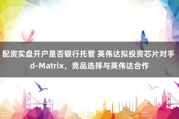 配资实盘开户是否银行托管 英伟达拟投资芯片对手 d-Matrix，竞品选择与英伟达合作