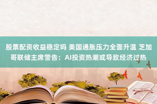 股票配资收益稳定吗 美国通胀压力全面升温 芝加哥联储主席警告：AI投资热潮或导致经济过热