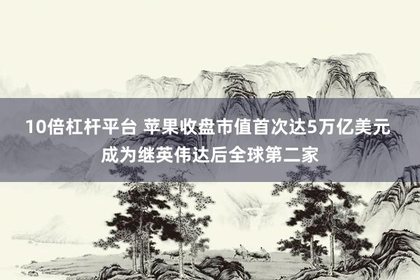10倍杠杆平台 苹果收盘市值首次达5万亿美元 成为继英伟达后全球第二家