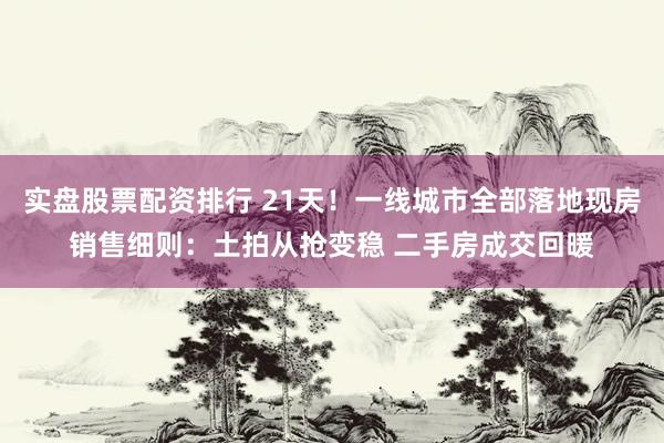 实盘股票配资排行 21天！一线城市全部落地现房销售细则：土拍从抢变稳 二手房成交回暖