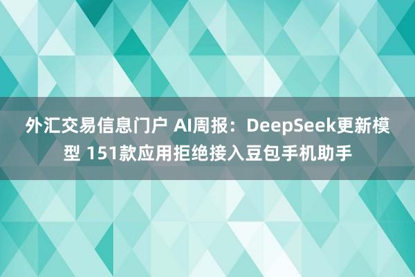 外汇交易信息门户 AI周报：DeepSeek更新模型 151款应用拒绝接入豆包手机助手