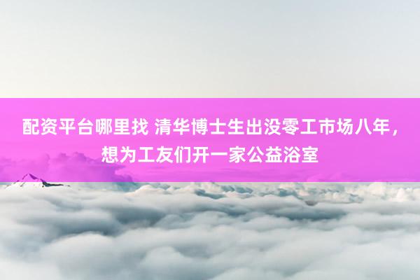 配资平台哪里找 清华博士生出没零工市场八年，想为工友们开一家公益浴室