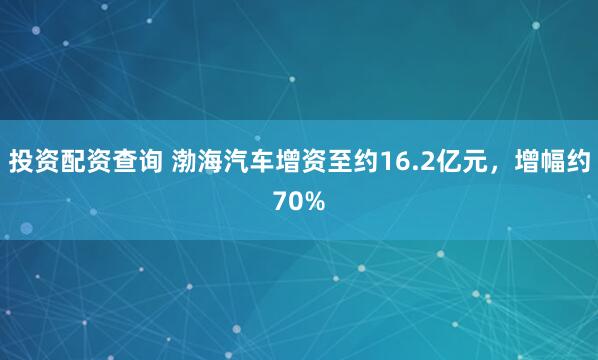投资配资查询 渤海汽车增资至约16.2亿元，增幅约70%