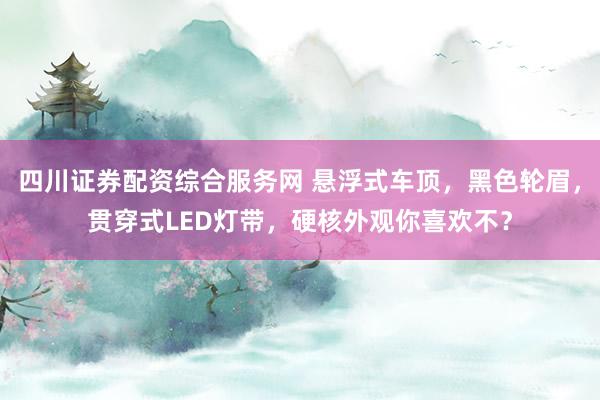 四川证券配资综合服务网 悬浮式车顶，黑色轮眉，贯穿式LED灯带，硬核外观你喜欢不？