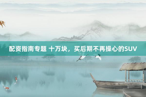 配资指南专题 十万块，买后期不再操心的SUV