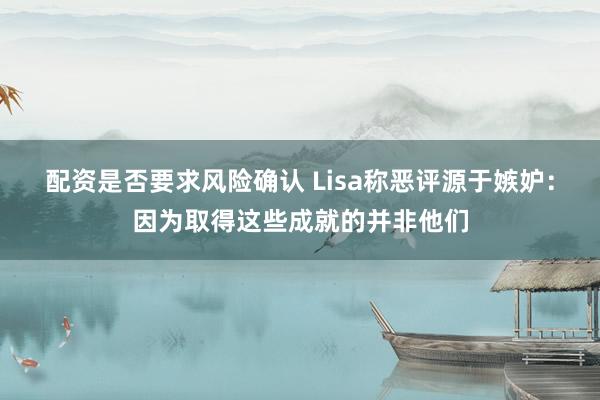 配资是否要求风险确认 Lisa称恶评源于嫉妒：因为取得这些成就的并非他们
