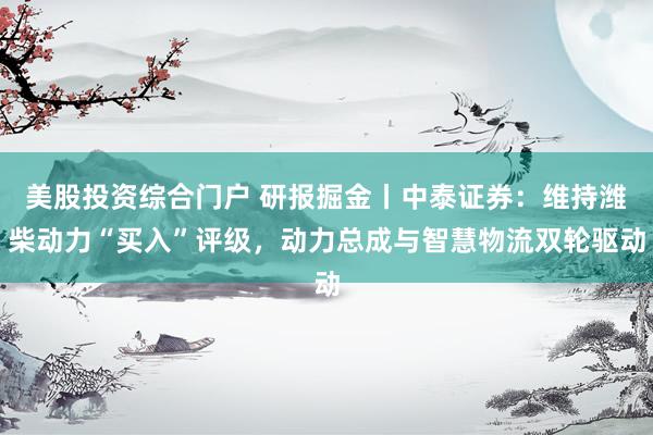 美股投资综合门户 研报掘金丨中泰证券：维持潍柴动力“买入”评级，动力总成与智慧物流双轮驱动