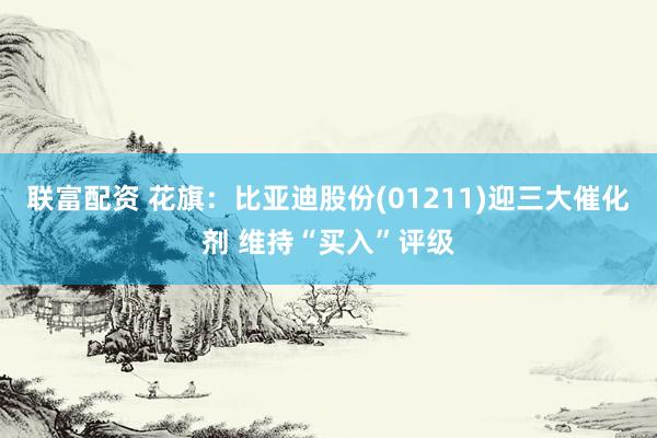 联富配资 花旗：比亚迪股份(01211)迎三大催化剂 维持“买入”评级