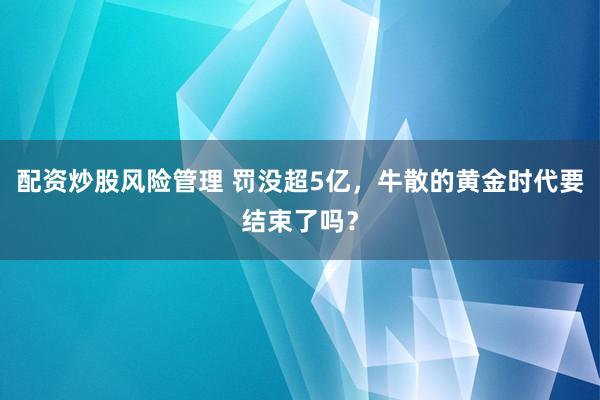 配资炒股风险管理 罚没超5亿，牛散的黄金时代要结束了吗？