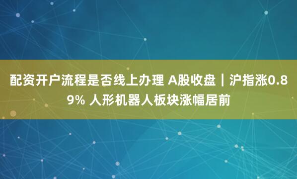 配资开户流程是否线上办理 A股收盘｜沪指涨0.89% 人形机器人板块涨幅居前