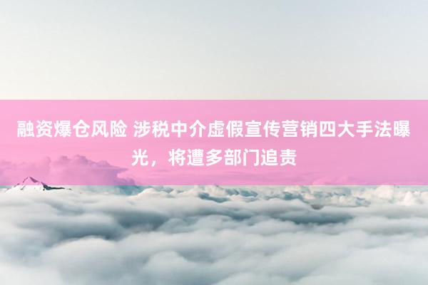 融资爆仓风险 涉税中介虚假宣传营销四大手法曝光，将遭多部门追责