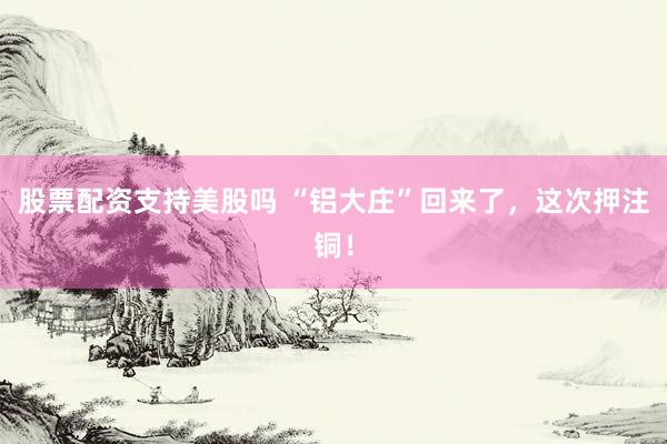 股票配资支持美股吗 “铝大庄”回来了，这次押注铜！